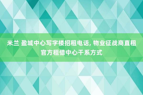 米兰 盈城中心写字楼招租电话， 物业征战商直租官方租借中心干系方式