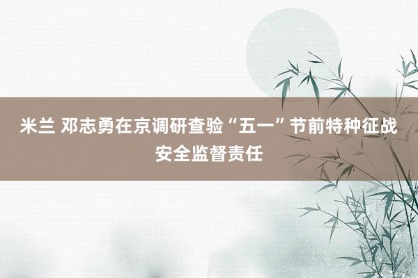 米兰 邓志勇在京调研查验“五一”节前特种征战安全监督责任