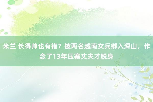 米兰 长得帅也有错？被两名越南女兵绑入深山，作念了13年压寨丈夫才脱身