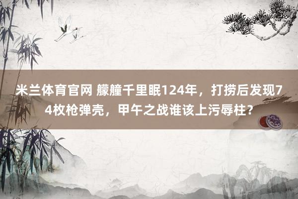 米兰体育官网 艨艟千里眠124年，打捞后发现74枚枪弹壳，甲午之战谁该上污辱柱？
