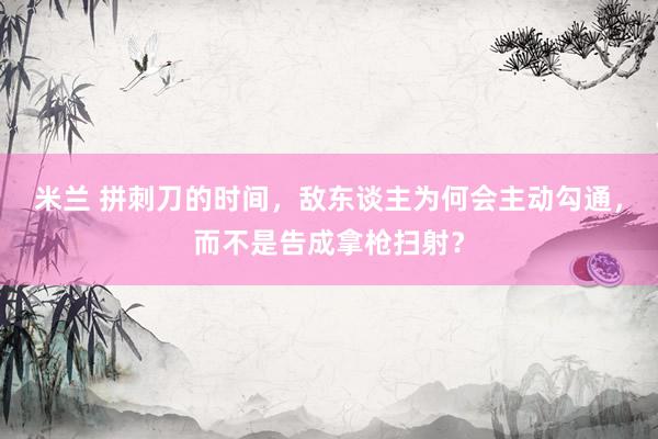 米兰 拼刺刀的时间，敌东谈主为何会主动勾通，而不是告成拿枪扫射？