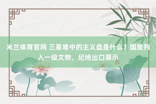 米兰体育官网 三星堆中的主义盘是什么？国度列入一级文物，圮绝出口展示