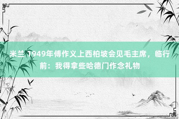 米兰 1949年傅作义上西柏坡会见毛主席，临行前：我得拿些哈德门作念礼物