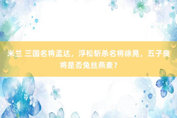 米兰 三国名将孟达，浮松斩杀名将徐晃，五子良将是否兔丝燕麦？