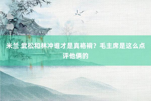 米兰 武松和林冲谁才是真袼褙？毛主席是这么点评他俩的