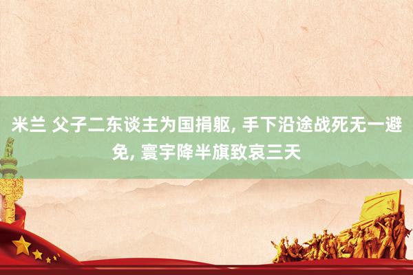 米兰 父子二东谈主为国捐躯， 手下沿途战死无一避免， 寰宇降半旗致哀三天