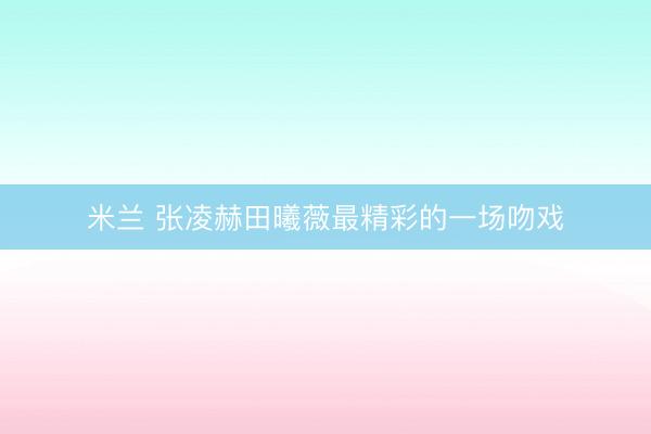 米兰 张凌赫田曦薇最精彩的一场吻戏