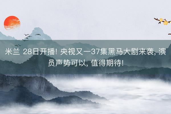 米兰 28日开播! 央视又一37集黑马大剧来袭， 演员声势可以， 值得期待!