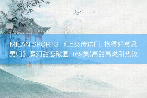 MILAN SPORTS 《上交传送门， 抱得好意思男归》魔幻甜恋破圈， (69集)高甜高燃引热议