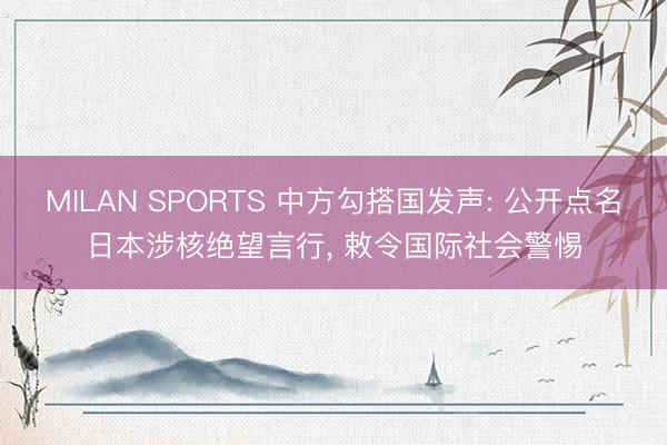 MILAN SPORTS 中方勾搭国发声: 公开点名日本涉核绝望言行， 敕令国际社会警惕