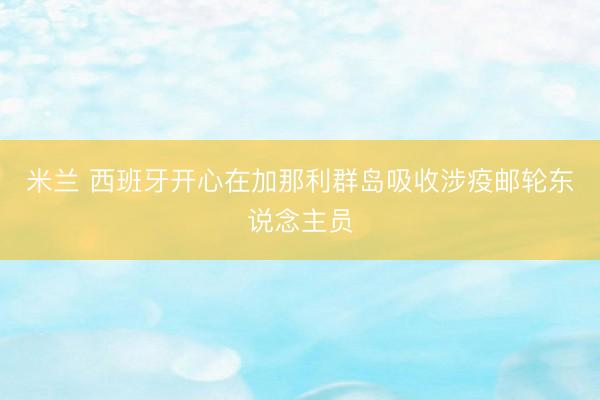 米兰 西班牙开心在加那利群岛吸收涉疫邮轮东说念主员