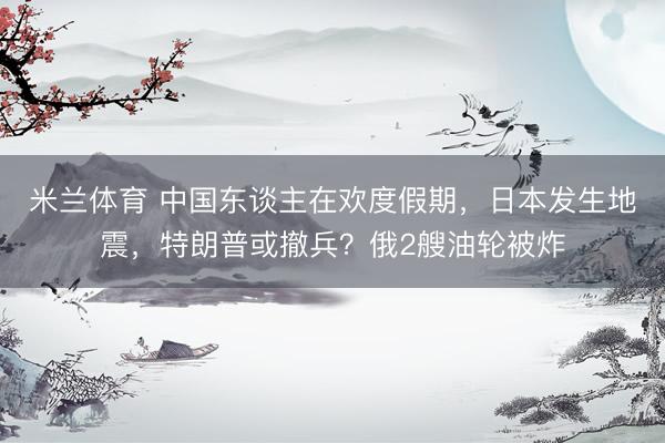 米兰体育 中国东谈主在欢度假期，日本发生地震，特朗普或撤兵？俄2艘油轮被炸