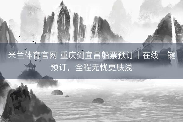 米兰体育官网 重庆到宜昌船票预订｜在线一键预订，全程无忧更肤浅