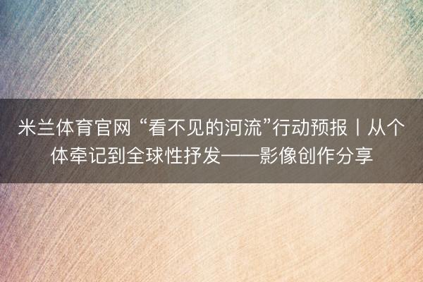 米兰体育官网 “看不见的河流”行动预报丨从个体牵记到全球性抒发——影像创作分享