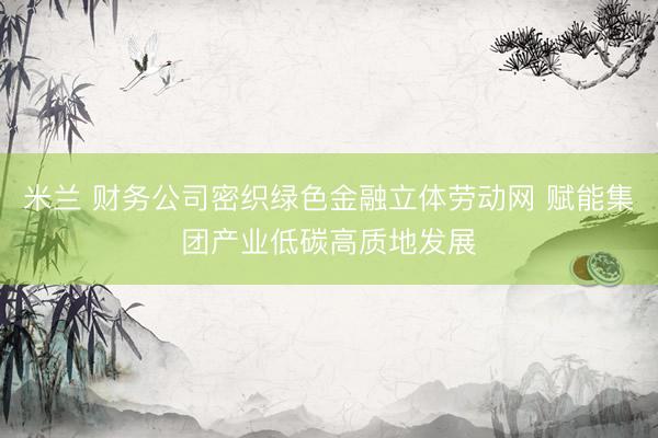 米兰 财务公司密织绿色金融立体劳动网 赋能集团产业低碳高质地发展