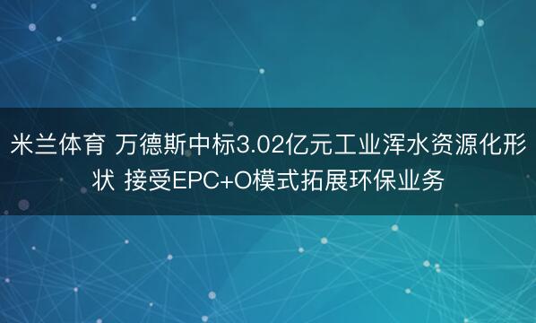 米兰体育 万德斯中标3.02亿元工业浑水资源化形状 接受EPC+O模式拓展环保业务