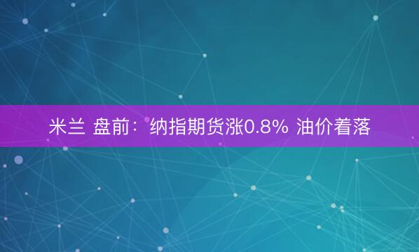 米兰 盘前：纳指期货涨0.8% 油价着落