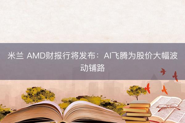 米兰 AMD财报行将发布：AI飞腾为股价大幅波动铺路
