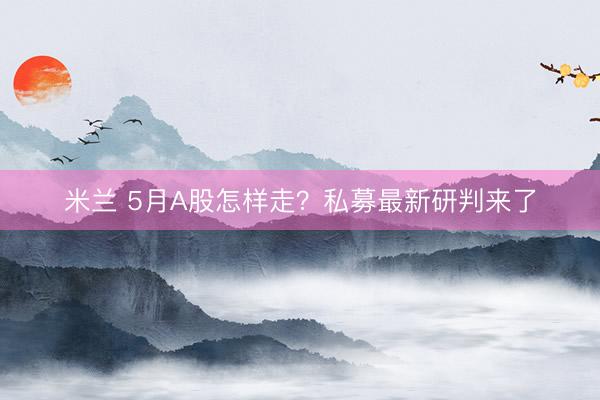 米兰 5月A股怎样走？私募最新研判来了