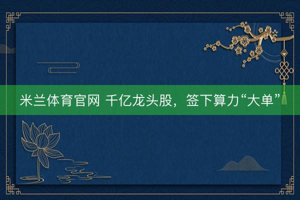 米兰体育官网 千亿龙头股，签下算力“大单”