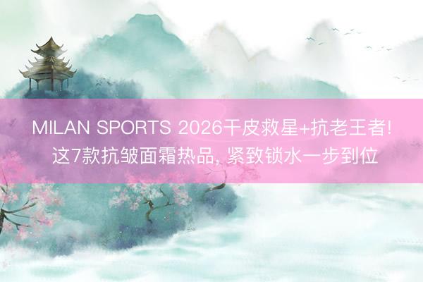 MILAN SPORTS 2026干皮救星+抗老王者! 这7款抗皱面霜热品， 紧致锁水一步到位