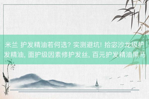 米兰 护发精油若何选? 实测避坑! 拾宓沙龙级护发精油， 面护级因素修护发丝， 百元护发精油黑马