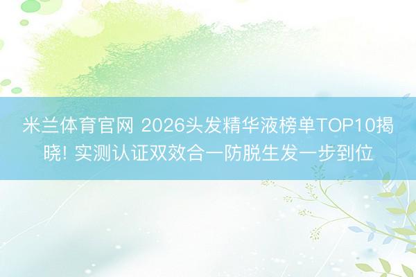 米兰体育官网 2026头发精华液榜单TOP10揭晓! 实测认证双效合一防脱生发一步到位
