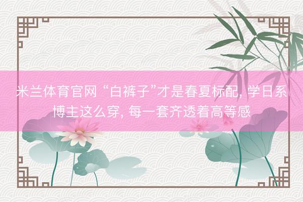 米兰体育官网 “白裤子”才是春夏标配， 学日系博主这么穿， 每一套齐透着高等感