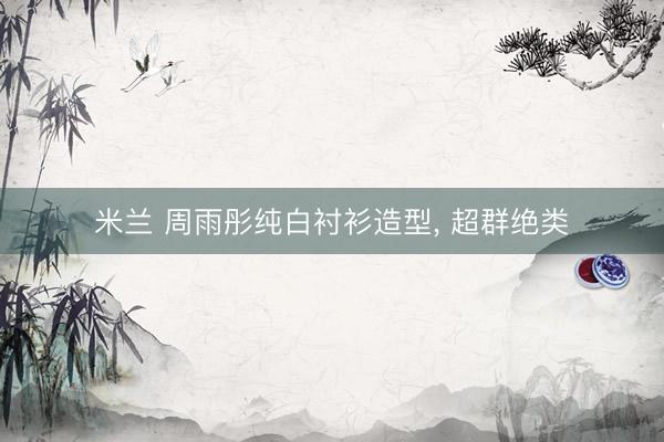 米兰 周雨彤纯白衬衫造型，<a href=