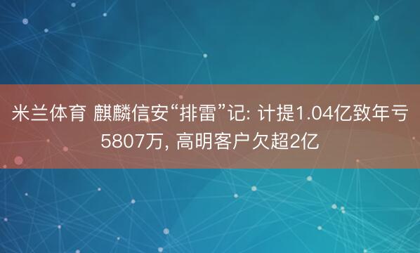 米兰体育 麒麟信安“排雷”记: 计提1.04亿致年亏5807万， 高明客户欠超2亿