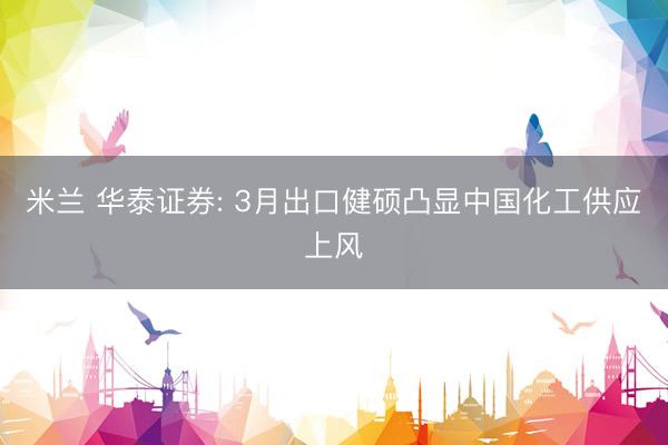米兰 华泰证券: 3月出口健硕凸显中国化工供应上风