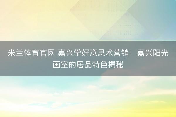 米兰体育官网 嘉兴学好意思术营销：嘉兴阳光画室的居品特色揭秘