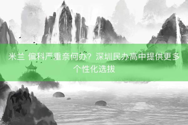 米兰 偏科严重奈何办？深圳民办高中提供更多个性化选拔